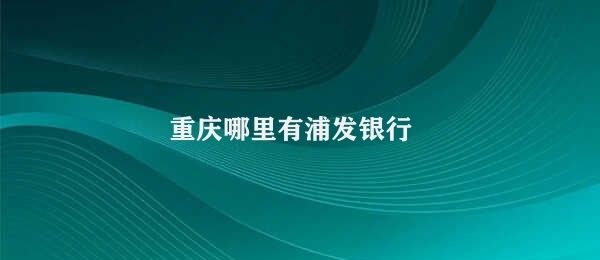 重庆哪里有浦发银行 重庆浦发银行分支机构位置