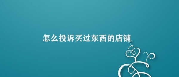 怎么投诉买过东西的店铺 投诉买过东西的店铺的渠道