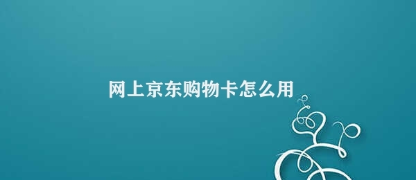 网上京东购物卡怎么用 京东购物卡的正确使用步骤