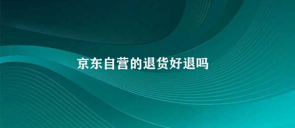 京东自营的退货好退吗 京东自营的退货政策