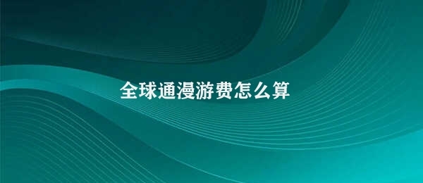 全球通漫游费怎么算 全球通漫游费用复杂计算