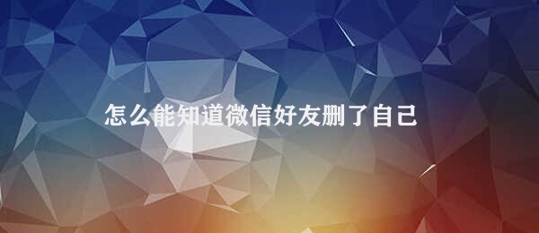 怎么能知道微信好友删了自己 判断微信好友是否删除自己