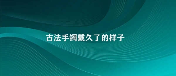 古法手镯戴久了的样子 古法手镯的独特韵味