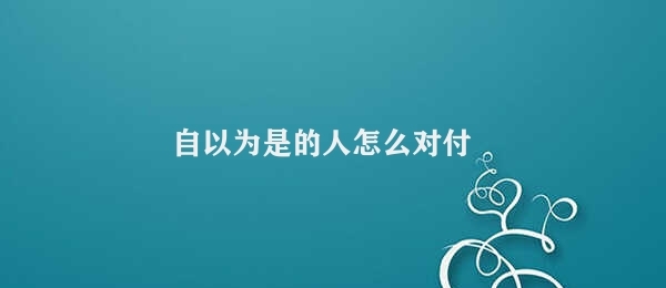 自以为是的人怎么对付 对付自以为是的人的方法