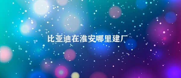 比亚迪在淮安哪里建厂 比亚迪投资淮安厂