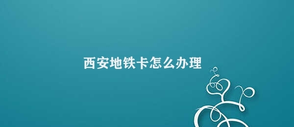 西安地铁卡怎么办理 西安地铁卡办理流程