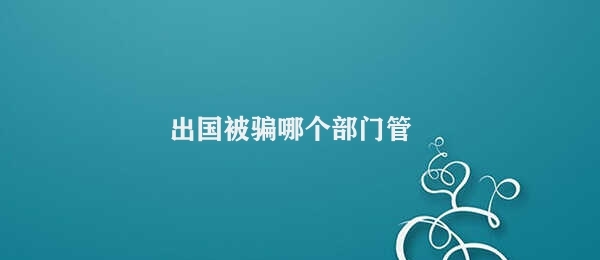 出国被骗哪个部门管 多管部门联合处理出国被骗案件