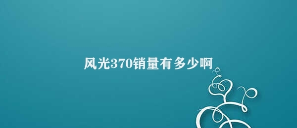 风光370销量有多少啊 比亚迪风光370销量良好表现