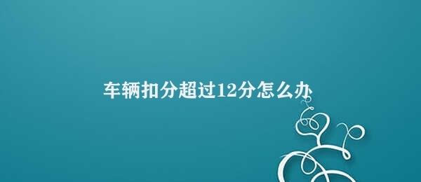 车辆扣分超过12分怎么办 处理车辆超过12分扣分