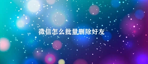 微信怎么批量删除好友 利用微信实现批量删除好友