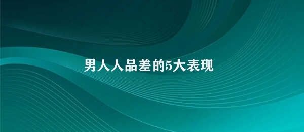 男人人品差的5大表现 男性人品不良表现