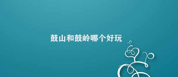 鼓山和鼓岭哪个好玩 鼓山鼓岭玩法对比