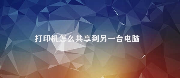 打印机怎么共享到另一台电脑 打印机共享操作指南