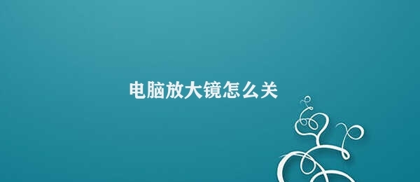 电脑放大镜怎么关（如何关闭电脑放大镜）