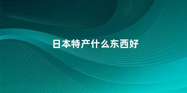 日本特产什么东西好