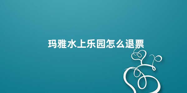 玛雅水上乐园怎么退票