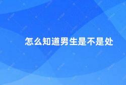 怎么知道男生是不是处（如何判断男生是否处男）