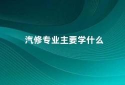 汽修专业主要学什么（汽修专业学习汽车维修技术与管理知识）