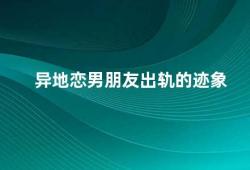 异地恋男朋友出轨的迹象（异地恋男友出轨这些迹象你需要注意）