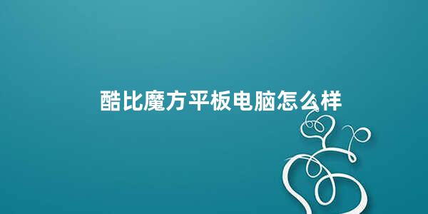 酷比魔方平板电脑怎么样