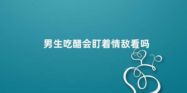 男生吃醋会盯着情敌看吗