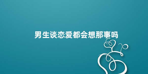 男生谈恋爱都会想那事吗