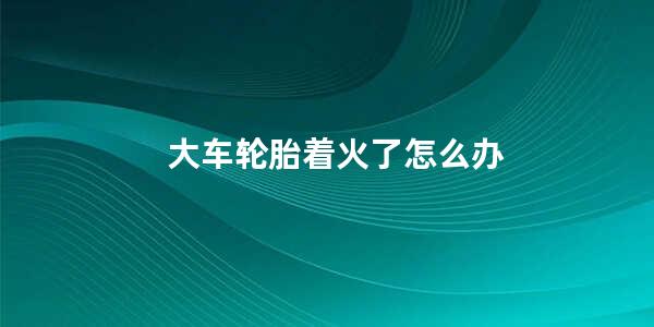 大车轮胎着火了怎么办