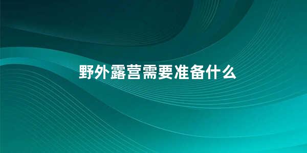 野外露营需要准备什么