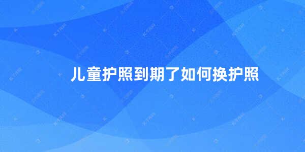 儿童护照到期了如何换护照