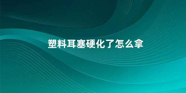 塑料耳塞硬化了怎么拿