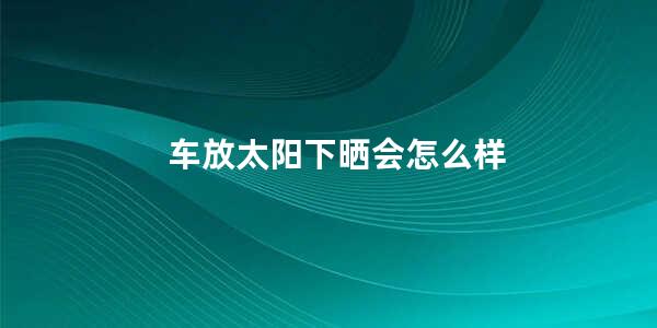 车放太阳下晒会怎么样