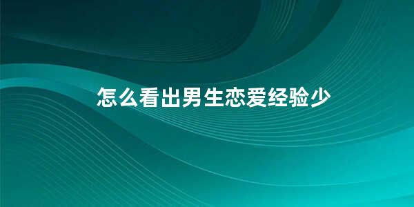 怎么看出男生恋爱经验少