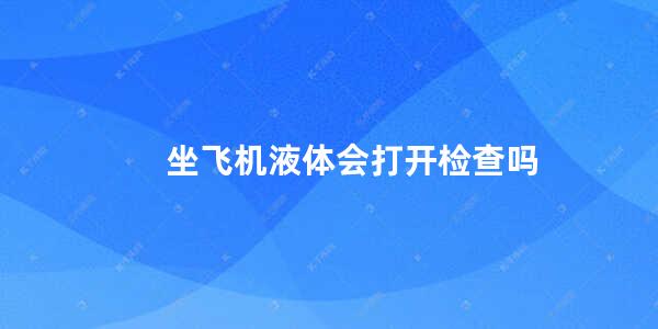 坐飞机液体会打开检查吗