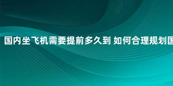 国内坐飞机需要提前多久到 如何合理规划国内