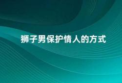 狮子男保护情人的方式（狮子男如何保护自己的爱情）