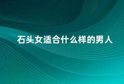 石头女适合什么样的男人（石头女需要什么样的男人）