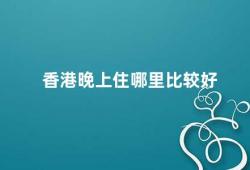 香港晚上住哪里比较好（香港住宿攻略晚上住哪里最佳）