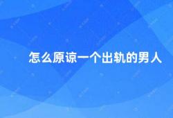 怎么原谅一个出轨的男人（如何面对出轨的伴侣）