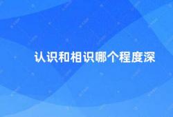 认识和相识哪个程度深（认识和相识的区别）