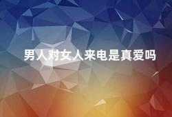 男人对女人来电是真爱吗（男人对女人来电不一定代表真爱）