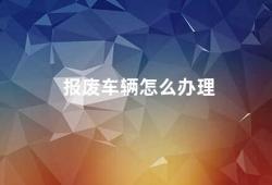 报废车辆怎么办理（如何处理报废车辆）