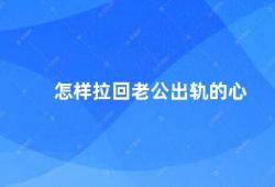 怎样拉回老公出轨的心（如何挽回出轨的老公）