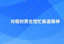 对视时男生慌忙躲避眼神（男生为什么会躲避女生的眼神）