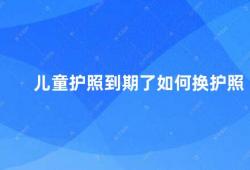 儿童护照到期了如何换护照（儿童护照到期怎么办）