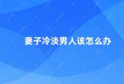 妻子冷淡男人该怎么办（如何应对妻子冷淡的情绪）