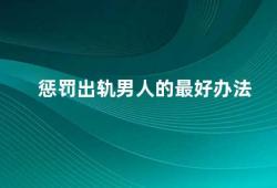 惩罚出轨男人的最好办法（如何应对出轨男人）