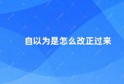 自以为是怎么改正过来（如何摆脱自以为是的心态）