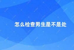 怎么检查男生是不是处（如何判断男生是否是处女）