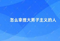 怎么拿捏大男子主义的人（如何应对大男子主义者）