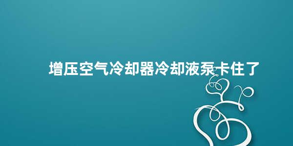 增压空气冷却器冷却液泵卡住了